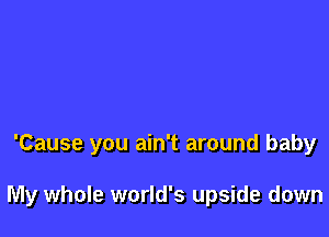 'Cause you ain't around baby

My whole world's upside down