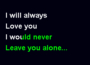 I will always
Love you

I would never
Leave you alone...