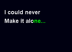 I could never
Make it alone...