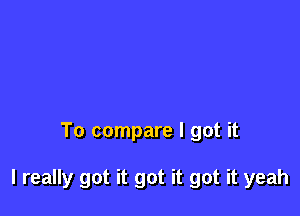 To compare I got it

I really got it got it got it yeah