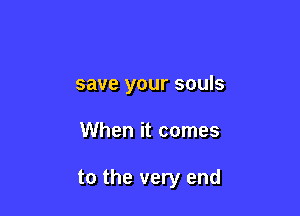 save your souls

When it comes

to the very end