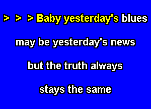 z- ta p Baby yesterday's blues

may be yesterday's news

but the truth always

stays the same