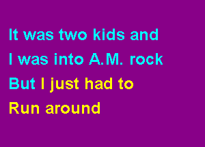 It was two kids and
I was into AM. rock

But I just had to
Run around