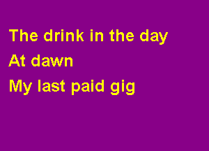 The drink in the day
At dawn

My last paid gig