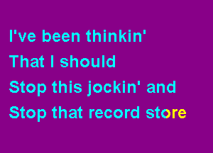 I've been thinkin'
That I should

Stop this jockin' and
Stop that record store