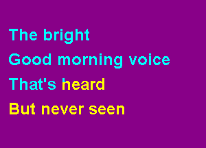 The bright
Good morning voice

That's heard
But never seen