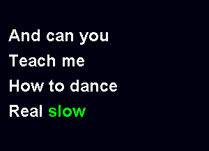 And can you
Teach me

How to dance
Real slow