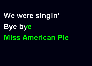 We were singin'
Bye bye

Miss American Pie