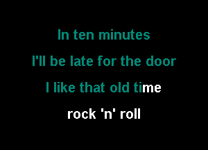In ten minutes
I'll be late for the door

I like that old time

rock 'n' roll