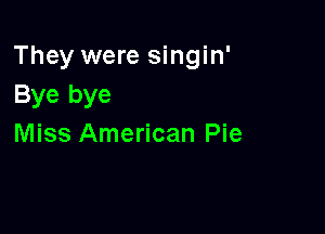 They were singin'
Bye bye

Miss American Pie