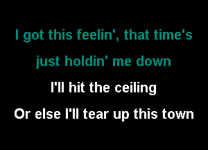 I got this feelin', that time's

just holdin' me down
I'll hit the ceiling

Or else I'll tear up this town