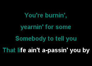 You're burnin',
yearnin' for some

Somebody to tell you

That life ain't a-passin' you by