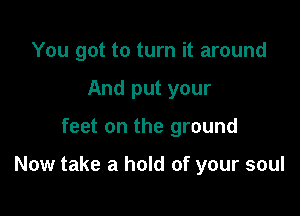 You got to turn it around
And put your

feet on the ground

Now take a hold of your soul