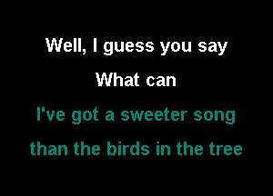 Well, I guess you say
What can

I've got a sweeter song
than the birds in the tree
