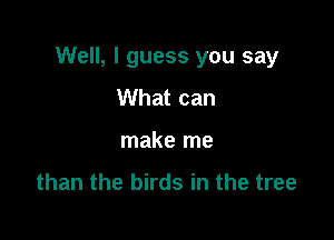 Well, I guess you say

What can
make me
than the birds in the tree