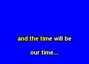 and the time will be

our time...