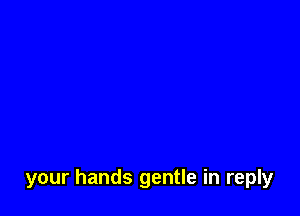 your hands gentle in reply