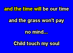 and the time will be our time
and the grass won't pay

no mind...

Child touch my soul