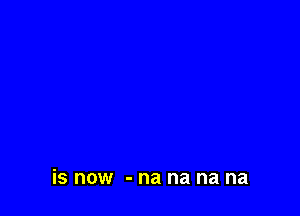 is now - na na na na