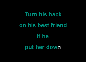 Turn his back
on his best friend
If he

put her down