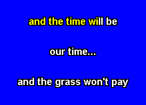 and the time will be

our time...

and the grass won't pay