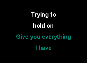 Trying to
hold on

Give you everything

lhave