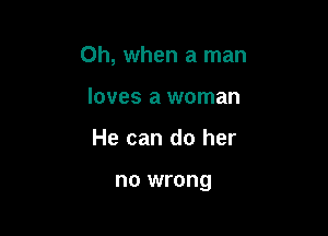 Oh, when a man

loves a woman
He can do her

no wrong