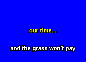 our time...

and the grass won't pay