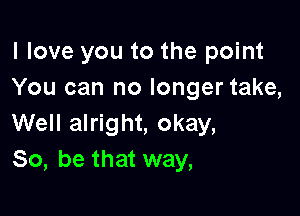 I love you to the point
You can no longer take,

Well alright, okay,
So, be that way,