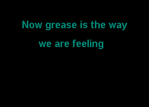 Now grease is the way

we are feeling