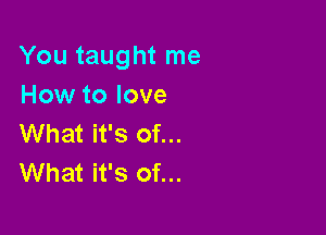 You taught me
How to love

What it's of...
What it's of...