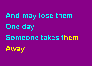 And may lose them
One day

Someone takes them
Away