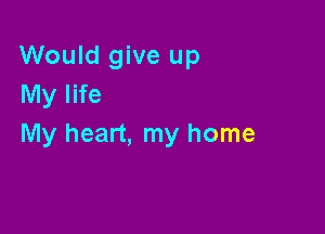 Would give up
My life

My heart, my home