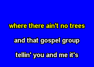 where there ain't no trees

and that gospel group

tellin' you and me it's