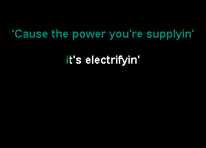 'Cause the power you're supplyin'

it's electrifyin'