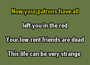 Now your patrons have all

left you in the red
Your Iow-rent friends are dead

This life can be very strange