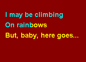I may be climbing
On rainbows

But, baby, here goes...
