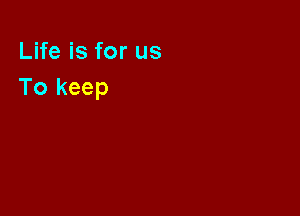 Life is for us
To keep