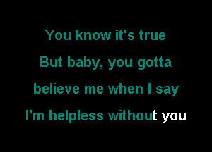 You know it's true
But baby, you gotta

believe me when I say

I'm helpless without you