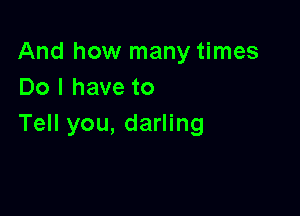 And how many times
Do I have to

Tell you, darling