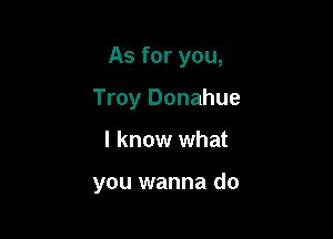 As for you,

Troy Donahue

I know what

you wanna do