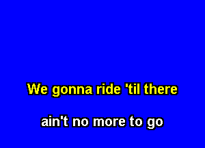 We gonna ride 'til there

ain't no more to go