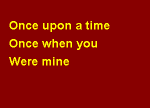 Once upon a time
Once when you

Were mine