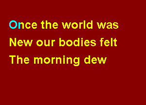 Once the world was
New our bodies felt

The morning dew
