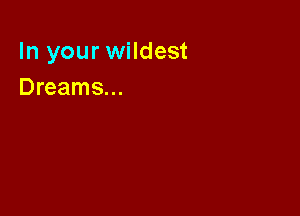 In your wildest
Dreams...