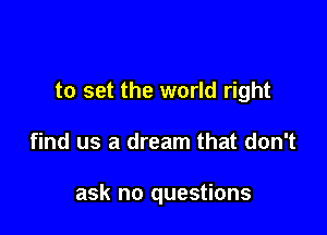 to set the world right

find us a dream that don't

ask no questions