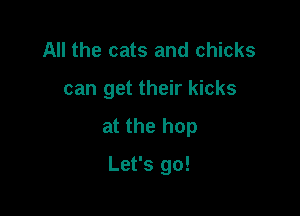 All the cats and chicks

can get their kicks

at the hop

Let's go!