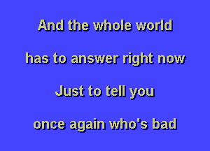 And the whole world

has to answer right now

Just to tell you

once again who's bad