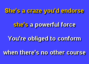 She's a craze you'd endorse
she's a powerful force
You're obliged to conform

when there's no other course