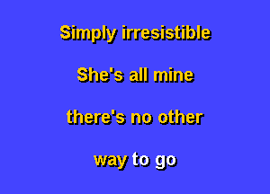Simply irresistible

She's all mine
there's no other

way to go